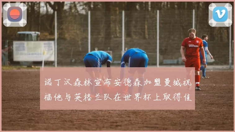 诺丁汉森林宣布安德森加盟曼城祝福他与英格兰队在世界杯上取得佳绩