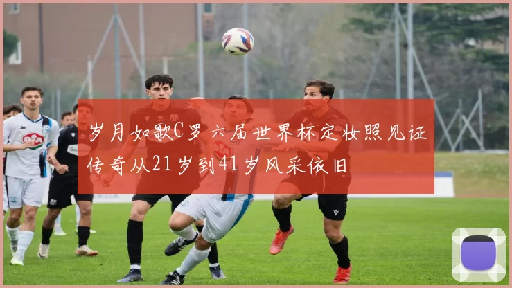 岁月如歌C罗六届世界杯定妆照见证传奇从21岁到41岁风采依旧