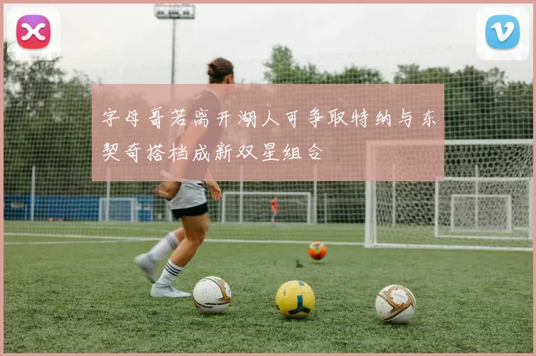 字母哥若离开湖人可争取特纳与东契奇搭档成新双星组合