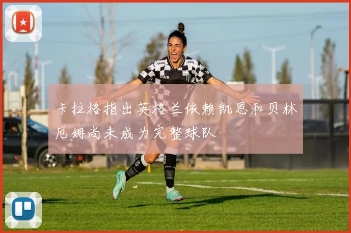 卡拉格指出英格兰依赖凯恩和贝林厄姆尚未成为完整球队