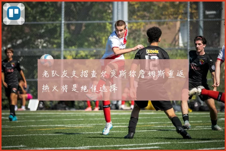 老队友支招查尔莫斯称詹姆斯重返热火将是绝佳选择