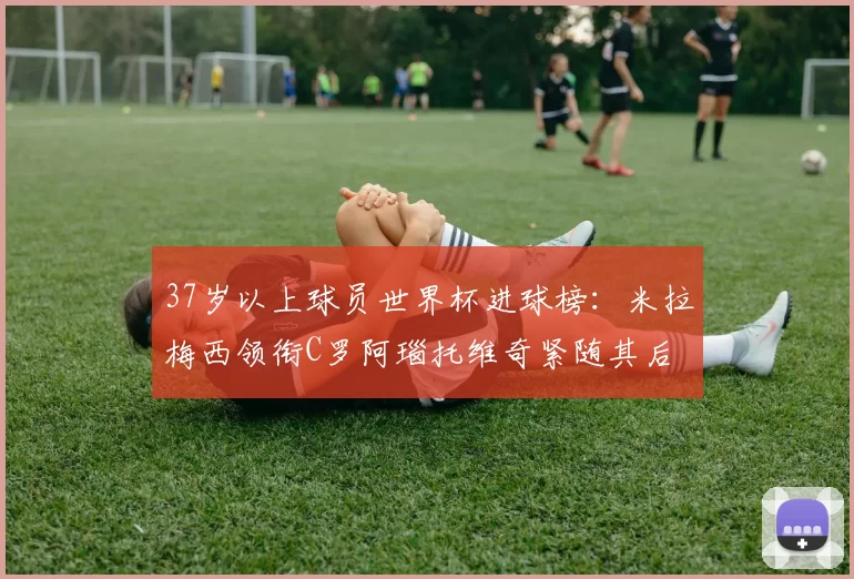 37岁以上球员世界杯进球榜：米拉梅西领衔C罗阿瑙托维奇紧随其后
