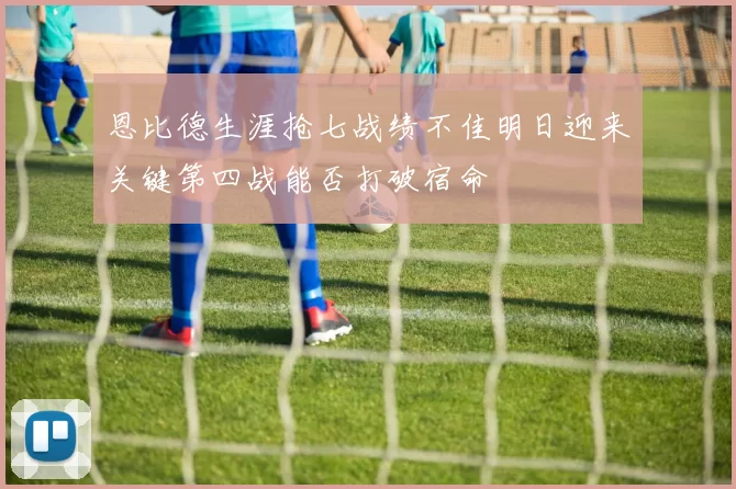 恩比德生涯抢七战绩不佳明日迎来关键第四战能否打破宿命