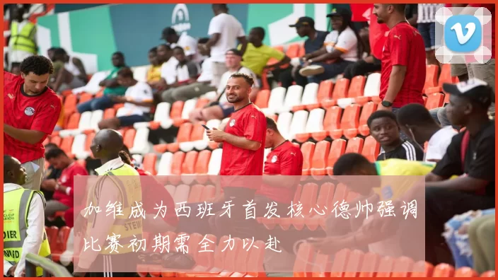 加维成为西班牙首发核心德帅强调比赛初期需全力以赴