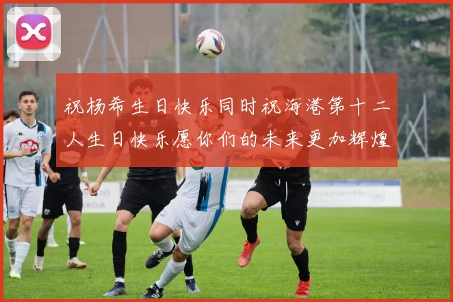 祝杨希生日快乐同时祝海港第十二人生日快乐愿你们的未来更加辉煌