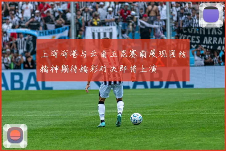上海海港与云南玉昆赛前展现团结精神期待精彩对决即将上演