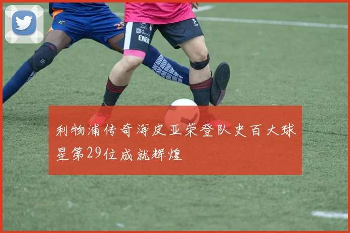 利物浦传奇海皮亚荣登队史百大球星第29位成就辉煌