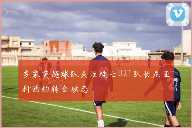 多家英超球队关注瑞士U21队长尼亚科西的转会动态