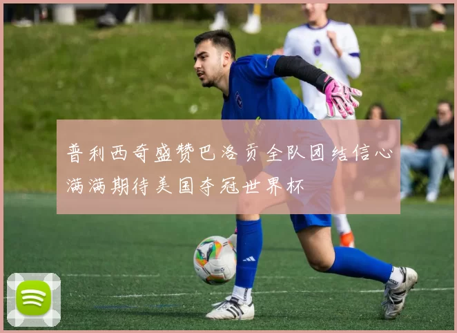 普利西奇盛赞巴洛贡全队团结信心满满期待美国夺冠世界杯