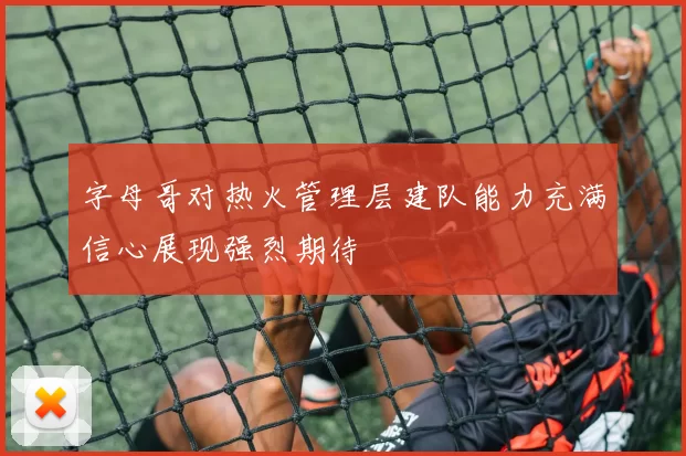 字母哥对热火管理层建队能力充满信心展现强烈期待