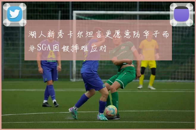 湖人新秀卡尔坦言更愿意防华子而非SGA因假摔难应对