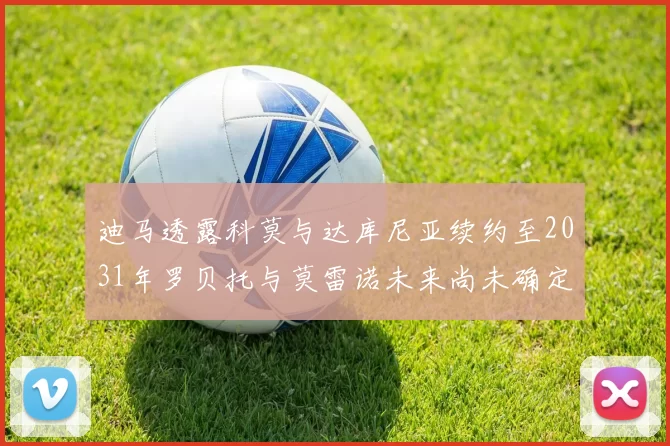 迪马透露科莫与达库尼亚续约至2031年罗贝托与莫雷诺未来尚未确定