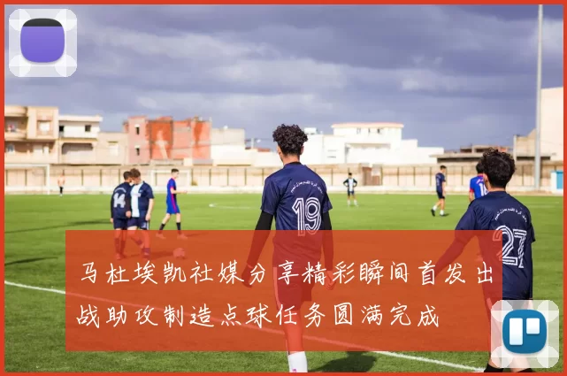 马杜埃凯社媒分享精彩瞬间首发出战助攻制造点球任务圆满完成