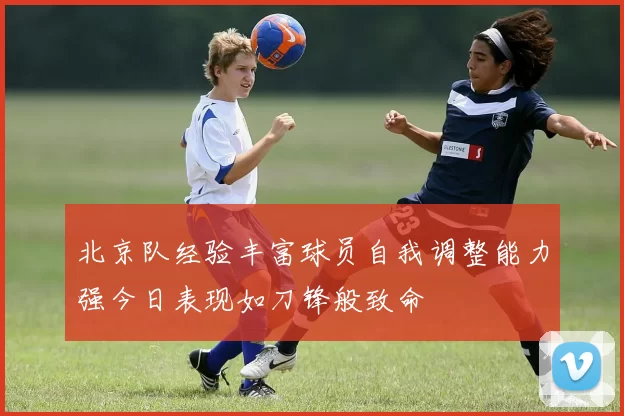 北京队经验丰富球员自我调整能力强今日表现如刀锋般致命