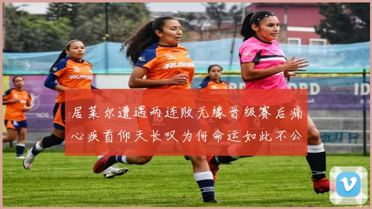 居莱尔遭遇两连败无缘晋级赛后痛心疾首仰天长叹为何命运如此不公