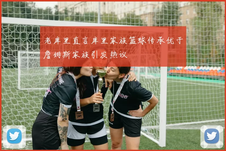 老库里直言库里家族篮球传承优于詹姆斯家族引发热议